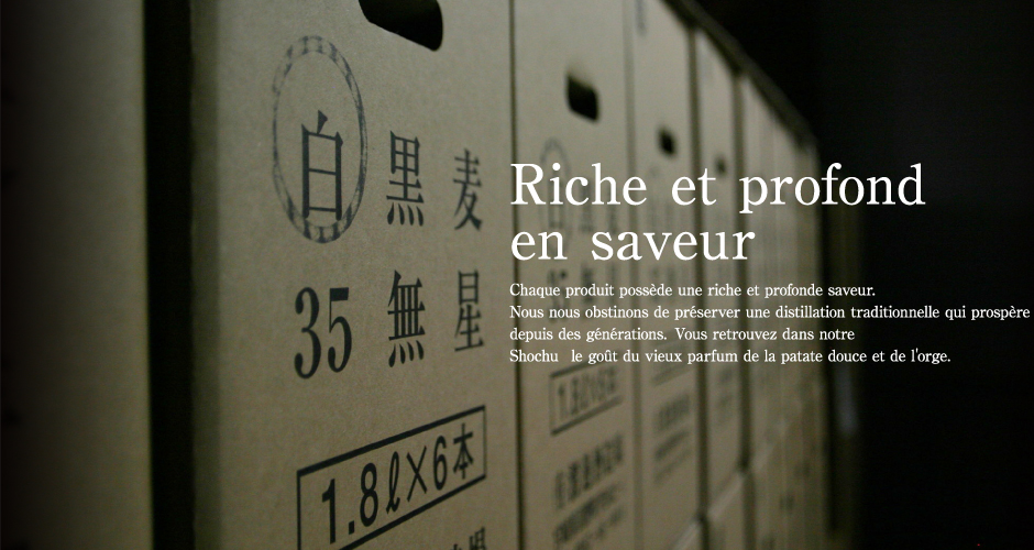 Une profonde et riche en saveur Chaque produit tient une profonde et riche saveur. Nous nous obstinons à préserver une distillation traditionnelle qui prospère depuis des générations. Vous retrouvez dans notre shôchû le goût du vieux parfum de la patate douce et de l'orge.